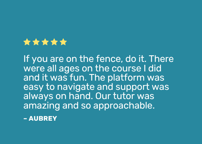 Positive review: "If you are on the fence, do it. There were all ages on the course I did and it was fun. The platform was easy to navigate and support was always on hand. Our tutor was amazing and so approachable."